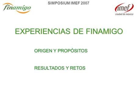 SIMPOSIUM IMEF 2007 EXPERIENCIAS DE FINAMIGO ORIGEN Y PROPÓSITOS RESULTADOS Y RETOS.