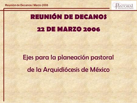 Reunión de Decanos / Marzo 2006 REUNIÓN DE DECANOS 22 DE MARZO 2006 Ejes para la planeación pastoral de la Arquidiócesis de México.