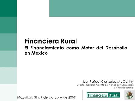 Financiera Rural El Financiamiento como Motor del Desarrollo en México Mazatlán, Sin. 9 de octubre de 2009 Lic. Rafael González McCarthy Director General.