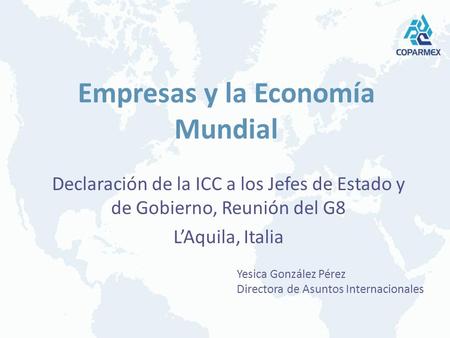 Empresas y la Economía Mundial Declaración de la ICC a los Jefes de Estado y de Gobierno, Reunión del G8 LAquila, Italia Yesica González Pérez Directora.
