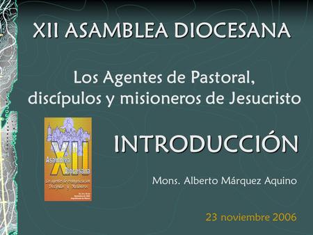 XII ASAMBLEA DIOCESANA Los Agentes de Pastoral, discípulos y misioneros de Jesucristo 23 noviembre 2006 Mons. Alberto Márquez Aquino INTRODUCCIÓN.