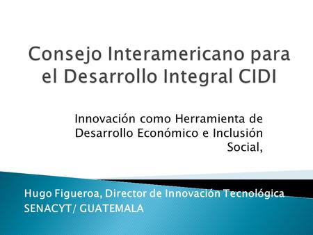 Innovación como Herramienta de Desarrollo Económico e Inclusión Social, Hugo Figueroa, Director de Innovación Tecnológica SENACYT/ GUATEMALA.