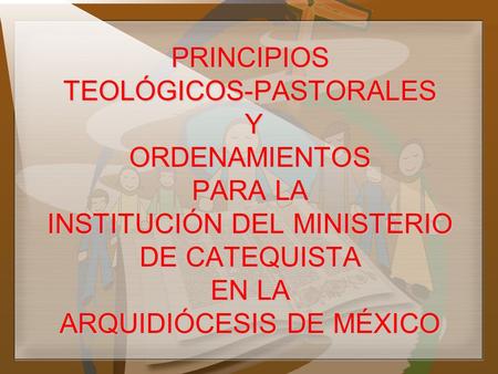PRINCIPIOS TEOLÓGICOS-PASTORALES Y ORDENAMIENTOS PARA LA INSTITUCIÓN DEL MINISTERIO DE CATEQUISTA EN LA ARQUIDIÓCESIS DE MÉXICO.