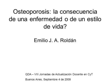 Osteoporosis: la consecuencia de una enfermedad o de un estilo de vida? Emilio J. A. Roldán QDA – VIII Jornadas de Actualización Docente en CyT Buenos.