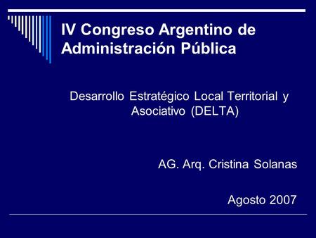 IV Congreso Argentino de Administración Pública Desarrollo Estratégico Local Territorial y Asociativo (DELTA) AG. Arq. Cristina Solanas Agosto 2007.