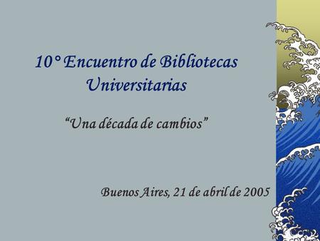 10° Encuentro de Bibliotecas Universitarias Una década de cambios Buenos Aires, 21 de abril de 2005.