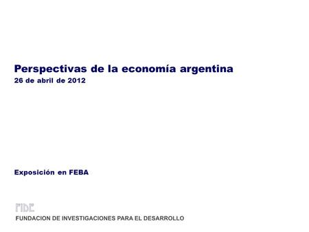 Perspectivas de la economía argentina 26 de abril de 2012 Exposición en FEBA.