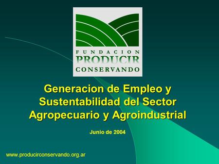 Generacion de Empleo y Sustentabilidad del Sector Agropecuario y Agroindustrial www.producirconservando.org.ar Junio de 2004.
