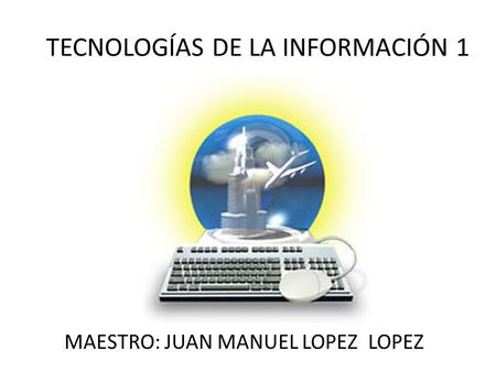 TECNOLOGÍAS DE LA INFORMACIÓN 1 MAESTRO: JUAN MANUEL LOPEZ LOPEZ.