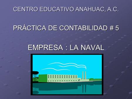 CENTRO EDUCATIVO ANAHUAC, A.C. PRÁCTICA DE CONTABILIDAD # 5 EMPRESA : LA NAVAL.