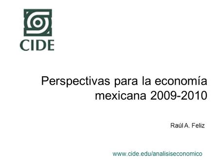 Perspectivas para la economía mexicana 2009-2010 www.cide.edu/analisiseconomico Raúl A. Feliz.