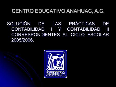 CENTRO EDUCATIVO ANAHUAC, A.C. SOLUCIÓN DE LAS PRÁCTICAS DE CONTABILIDAD I Y CONTABILIDAD II CORRESPONDIENTES AL CICLO ESCOLAR 2005/2006.