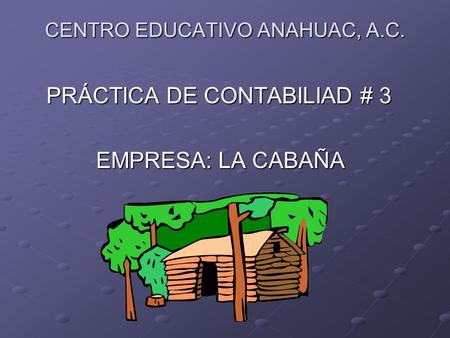 CENTRO EDUCATIVO ANAHUAC, A.C. PRÁCTICA DE CONTABILIAD # 3 PRÁCTICA DE CONTABILIAD # 3 EMPRESA: LA CABAÑA EMPRESA: LA CABAÑA.
