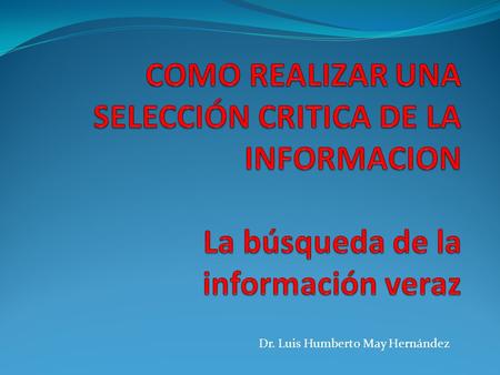 COMO REALIZAR UNA SELECCIÓN CRITICA DE LA INFORMACION La búsqueda de la información veraz Dr. Luis Humberto May Hernández.