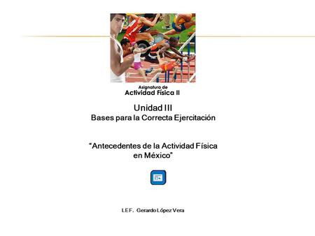 Unidad III Bases para la Correcta Ejercitación Antecedentes de la Actividad Física en México LEF. Gerardo López Vera.