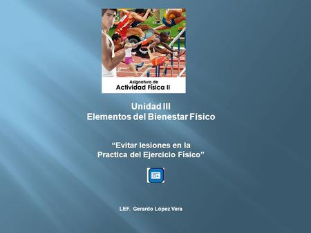 Unidad III Elementos del Bienestar Físico Evitar lesiones en la Practica del Ejercicio Físico LEF. Gerardo López Vera.