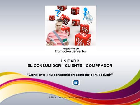 UNIDAD 2 EL CONSUMIDOR – CLIENTE – COMPRADOR Consiente a tu consumidor: conocer para seducir LEM. Alfonso de Jesús Madariaga Vega.