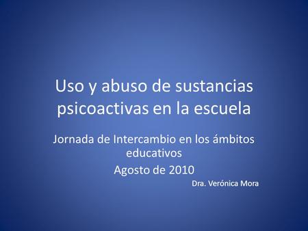 Uso y abuso de sustancias psicoactivas en la escuela Jornada de Intercambio en los ámbitos educativos Agosto de 2010 Dra. Verónica Mora.