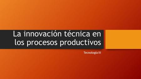 La innovación técnica en los procesos productivos Tecnología III.