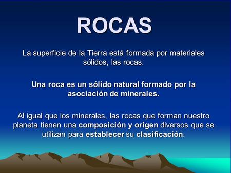 ROCAS La superficie de la Tierra está formada por materiales sólidos, las rocas. Una roca es un sólido natural formado por la asociación de minerales.