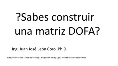 Esta presentación se realiza con la participación de la página web telescopio económico ?Sabes construir una matriz DOFA? Ing. Juan José León Coro. Ph.D.