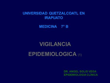 VIGILANCIA EPIDEMIOLOGICA (1) UNIVERSIDAD QUETZALCOATL EN IRAPUATO MEDICINA 7° B DR. ANGEL SOLIS VEGA EPIDEMIOLOGIA CLÍNICA.