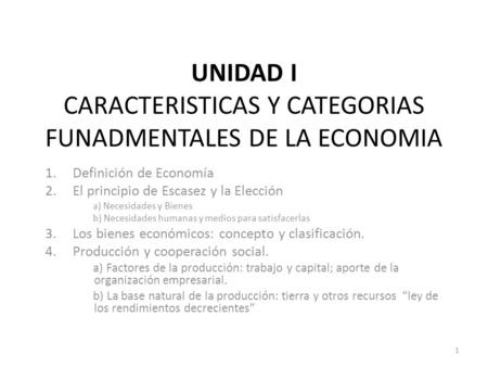 UNIDAD I CARACTERISTICAS Y CATEGORIAS FUNADMENTALES DE LA ECONOMIA 1.Definición de Economía 2.El principio de Escasez y la Elección a) Necesidades y Bienes.