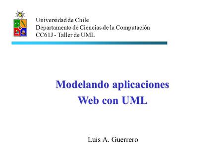 Luis A. Guerrero Universidad de Chile Departamento de Ciencias de la Computación CC61J - Taller de UML Modelando aplicaciones Web con UML.