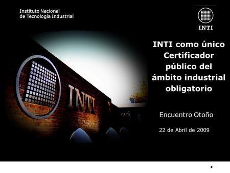 Instituto Nacional de Tecnología Industrial INTI como único Certificador público del ámbito industrial obligatorio Encuentro Otoño 22 de Abril de 2009.