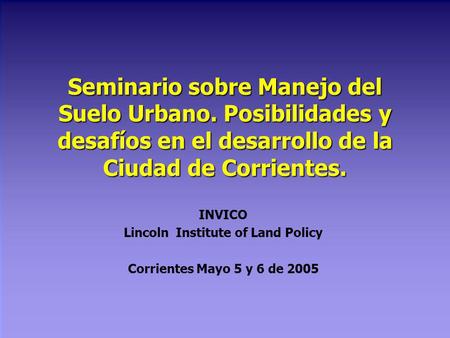Seminario sobre Manejo del Suelo Urbano. Posibilidades y desafíos en el desarrollo de la Ciudad de Corrientes. INVICO Lincoln Institute of Land Policy.