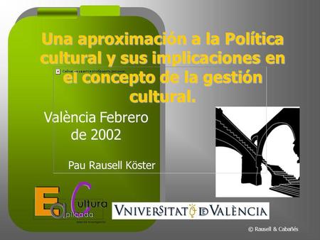 Una aproximación a la Política cultural y sus implicaciones en el concepto de la gestión cultural. València Febrero de 2002 Pau Rausell Köster © Rausell.