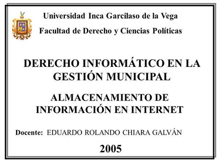 DERECHO INFORMÁTICO EN LA GESTIÓN MUNICIPAL ALMACENAMIENTO DE INFORMACIÓN EN INTERNET 2005 Docente: EDUARDO ROLANDO CHIARA GALVÁN Universidad Inca Garcilaso.