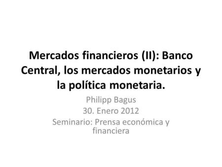 Mercados financieros (II): Banco Central, los mercados monetarios y la política monetaria. Philipp Bagus 30. Enero 2012 Seminario: Prensa económica y financiera.