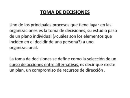 TOMA DE DECISIONES Uno de los principales procesos que tiene lugar en las organizaciones es la toma de decisiones, su estudio paso de un plano individual.