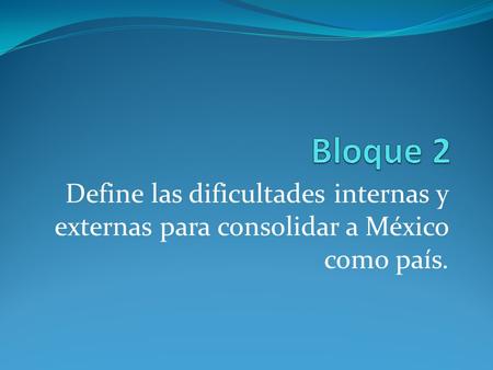 Bloque 2 Define las dificultades internas y externas para consolidar a México como país.