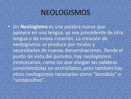 NEOLOGISMOS Un Neologismo es una palabra nueva que aparece en una lengua, ya sea procedente de otra lengua o de nueva creación. La creación de neologismos.
