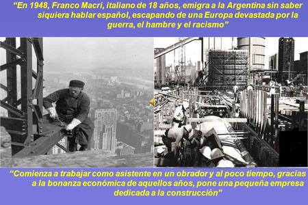 “En 1948, Franco Macri, italiano de 18 años, emigra a la Argentina sin saber siquiera hablar español, escapando de una Europa devastada por la guerra,