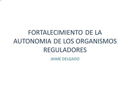 FORTALECIMIENTO DE LA AUTONOMIA DE LOS ORGANISMOS REGULADORES JAIME DELGADO.