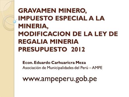 GRAVAMEN MINERO, IMPUESTO ESPECIAL A LA MINERIA, MODIFICACION DE LA LEY DE REGALIA MINERIA PRESUPUESTO 2012 Econ. Eduardo Carhuaricra Meza Asociación.