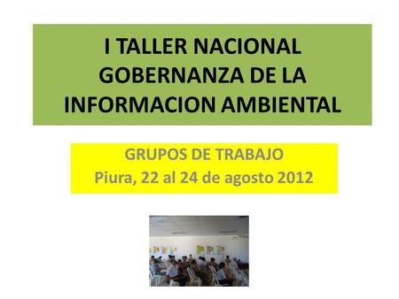 I TALLER NACIONAL GOBERNANZA DE LA INFORMACION AMBIENTAL GRUPOS DE TRABAJO Piura, 22 al 24 de agosto 2012.