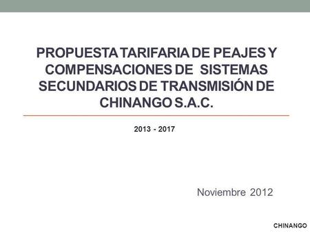 PROPUESTA TARIFARIA DE PEAJES Y COMPENSACIONES DE SISTEMAS SECUNDARIOS DE TRANSMISIÓN DE CHINANGO S.A.C. Noviembre 2012 CHINANGO 2013 - 2017.