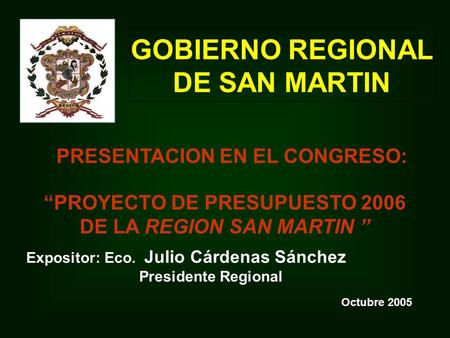 PROYECTO DE PRESUPUESTO 2006 DE LA REGION SAN MARTIN GOBIERNO REGIONAL DE SAN MARTIN Octubre 2005 Expositor: Eco. Julio Cárdenas Sánchez Presidente Regional.