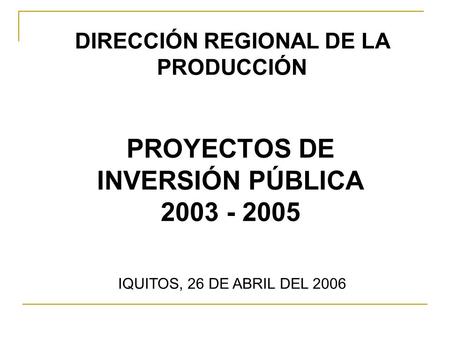 PROYECTOS DE INVERSIÓN PÚBLICA 2003 - 2005 IQUITOS, 26 DE ABRIL DEL 2006 DIRECCIÓN REGIONAL DE LA PRODUCCIÓN.