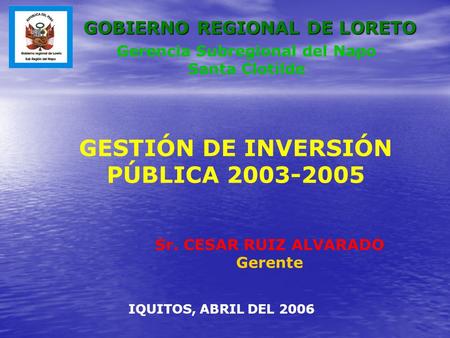 GESTIÓN DE INVERSIÓN PÚBLICA 2003-2005 Sr. CESAR RUIZ ALVARADO Gerente IQUITOS, ABRIL DEL 2006 Gerencia Subregional del Napo Santa Clotilde GOBIERNO REGIONAL.