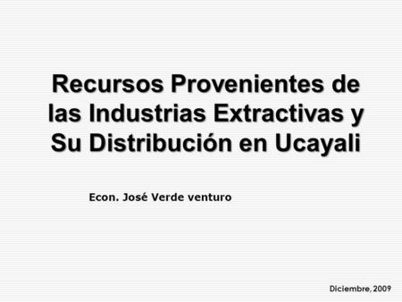 Recursos Provenientes de las Industrias Extractivas y Su Distribución en Ucayali Econ. José Verde venturo Diciembre, 2009.