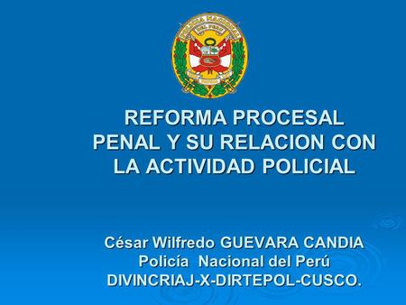REFORMA PROCESAL PENAL Y SU RELACION CON LA ACTIVIDAD POLICIAL César Wilfredo GUEVARA CANDIA Policía Nacional del Perú DIVINCRIAJ-X-DIRTEPOL-CUSCO.