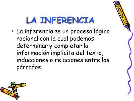 LA INFERENCIA La inferencia es un proceso lógico racional con la cual podemos determinar y completar la información implícita del texto, inducciones o.