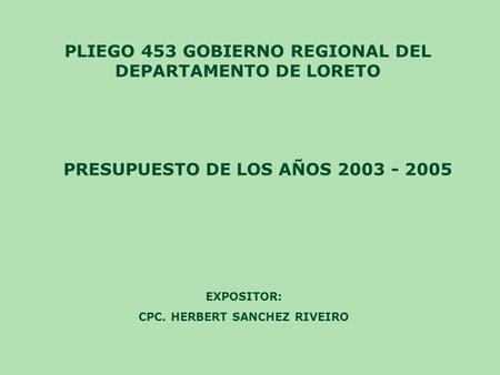 PLIEGO 453 GOBIERNO REGIONAL DEL DEPARTAMENTO DE LORETO PRESUPUESTO DE LOS AÑOS 2003 - 2005 EXPOSITOR: CPC. HERBERT SANCHEZ RIVEIRO.