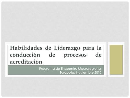 Habilidades de Liderazgo para la conducción de procesos de acreditación Programa de Encuentro Macroregional Tarapoto, Noviembre 2012.