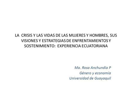LA CRISIS Y LAS VIDAS DE LAS MUJERES Y HOMBRES, SUS VISIONES Y ESTRATEGIAS DE ENFRENTAMIENTOS Y SOSTENIMIENTO: EXPERIENCIA ECUATORIANA Ma. Rosa Anchundia.
